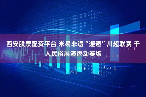 西安股票配资平台 米易非遗“邂逅”川超联赛 千人民俗展演燃动赛场