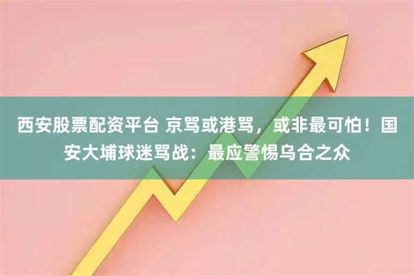 西安股票配资平台 京骂或港骂，或非最可怕！国安大埔球迷骂战：最应警惕乌合之众