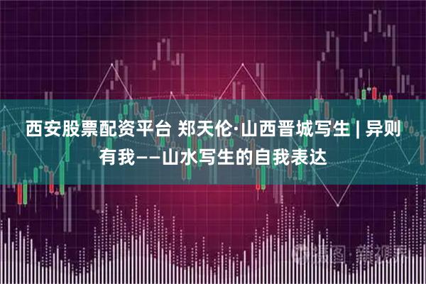 西安股票配资平台 郑天伦·山西晋城写生 | 异则有我——山水写生的自我表达