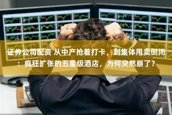 证券公司配资 从中产抢着打卡，到集体甩卖倒闭：疯狂扩张的五星级酒店，为何突然崩了？