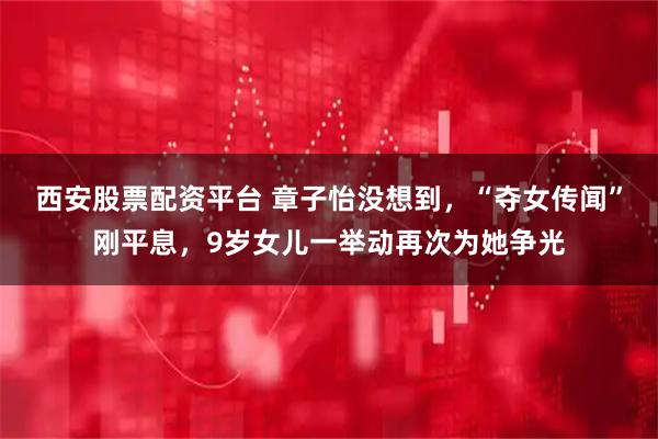 西安股票配资平台 章子怡没想到，“夺女传闻”刚平息，9岁女儿一举动再次为她争光