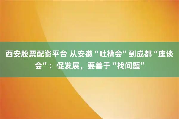 西安股票配资平台 从安徽“吐槽会”到成都“座谈会”：促发展，要善于“找问题”