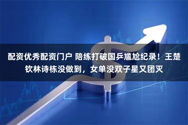 配资优秀配资门户 陪练打破国乒尴尬纪录！王楚钦林诗栋没做到，女单没双子星又团灭
