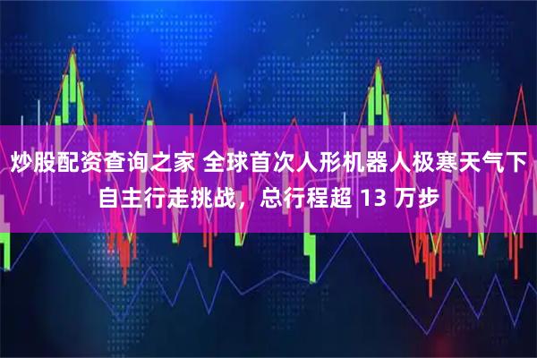 炒股配资查询之家 全球首次人形机器人极寒天气下自主行走挑战，总行程超 13 万步