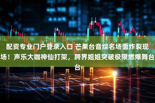 配资专业门户登录入口 芒果台音综名场面炸裂现场!声乐大咖神仙打架,跨界姐姐突破极限燃爆舞台