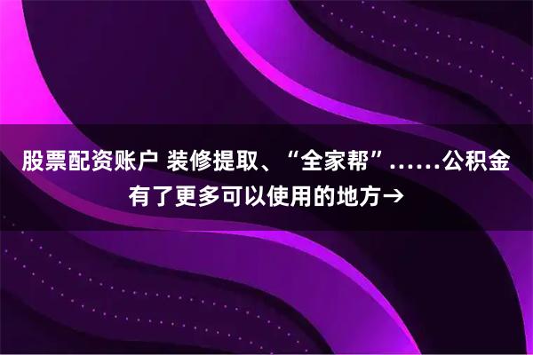 股票配资账户 装修提取、“全家帮”……公积金有了更多可以使用的地方→