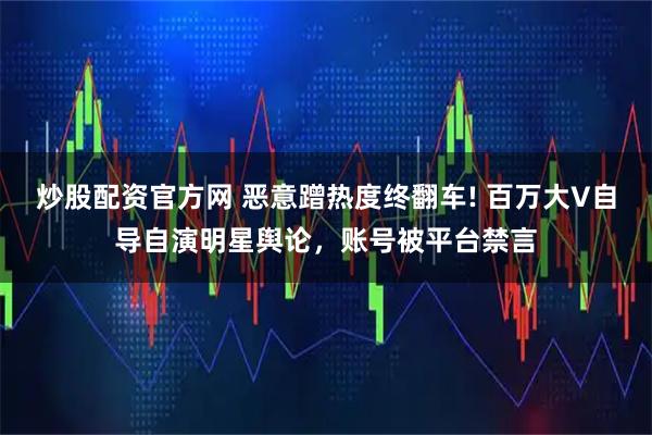炒股配资官方网 恶意蹭热度终翻车! 百万大V自导自演明星舆论，账号被平台禁言