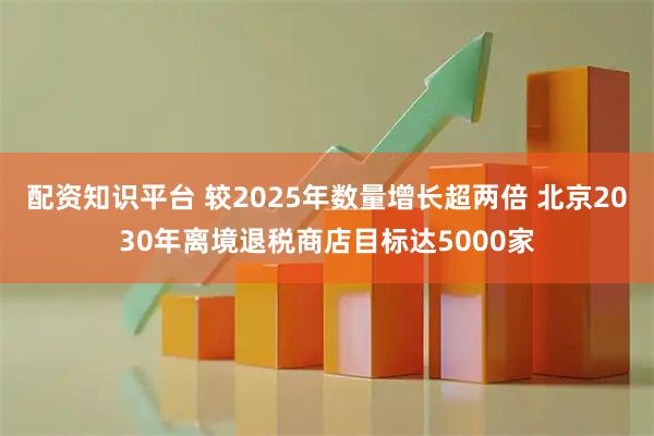 配资知识平台 较2025年数量增长超两倍 北京2030年离境退税商店目标达5000家