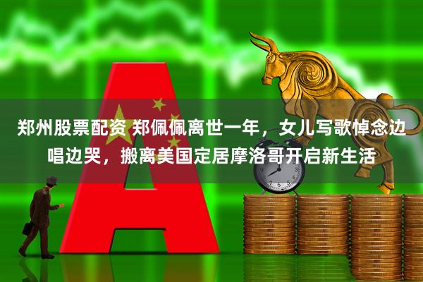 郑州股票配资 郑佩佩离世一年，女儿写歌悼念边唱边哭，搬离美国定居摩洛哥开启新生活