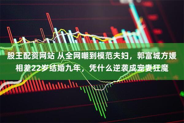 股王配资网站 从全网嘲到模范夫妇，郭富城方媛相差22岁结婚九年，凭什么逆袭成宠妻狂魔